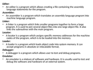 Editor:
• An editor is a program which allows creating a file containing the assembly
language statements for the program.
Assembler:
• An assembler is a program which translates an assembly language program into
machine language program.
Linker:
• A linker is a program which links smaller programs together to form a large
program. It is used to join several object files into one large object file. It also
links the subroutines with the main program.
Locator:
• A locator is a program which assigns specific memory addresses for the machine
codes of the program, which is to be loaded into the memory.
Loader:
• A loader is a program which loads object code into system memory. It can
accept programs in absolute or relocatable format.
Debugger:
• A debugger is a program which allows user to test and debug programs.
Emulator:
• An emulator is a mixture of software and hardware. It is usually used to test and
debug the software and hardware of an external system.
 