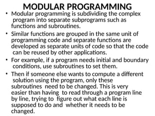 MODULAR PROGRAMMING
• Modular programming is subdividing the complex
program into separate subprograms such as
functions and subroutines.
• Similar functions are grouped in the same unit of
programming code and separate functions are
developed as separate units of code so that the code
can be reused by other applications.
• For example, if a program needs initial and boundary
conditions, use subroutines to set them.
• Then if someone else wants to compute a different
solution using the program, only these
subroutines need to be changed. This is very
easier than having to read through a program line
by line, trying to figure out what each line is
supposed to do and whether it needs to be
changed.
 