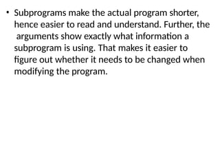 • Subprograms make the actual program shorter,
hence easier to read and understand. Further, the
arguments show exactly what information a
subprogram is using. That makes it easier to
figure out whether it needs to be changed when
modifying the program.
 