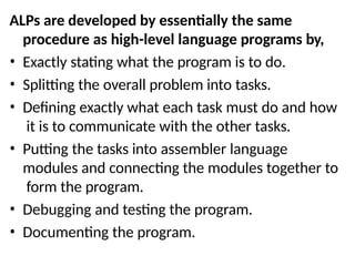 ALPs are developed by essentially the same
procedure as high-level language programs by,
• Exactly stating what the program is to do.
• Splitting the overall problem into tasks.
• Defining exactly what each task must do and how
it is to communicate with the other tasks.
• Putting the tasks into assembler language
modules and connecting the modules together to
form the program.
• Debugging and testing the program.
• Documenting the program.
 