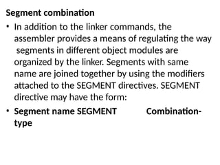 Segment combination
• In addition to the linker commands, the
assembler provides a means of regulating the way
segments in different object modules are
organized by the linker. Segments with same
name are joined together by using the modifiers
attached to the SEGMENT directives. SEGMENT
directive may have the form:
• Segment name SEGMENT Combination-
type
 
