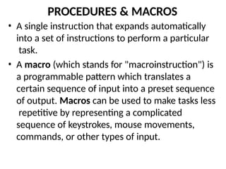 PROCEDURES & MACROS
• A single instruction that expands automatically
into a set of instructions to perform a particular
task.
• A macro (which stands for "macroinstruction") is
a programmable pattern which translates a
certain sequence of input into a preset sequence
of output. Macros can be used to make tasks less
repetitive by representing a complicated
sequence of keystrokes, mouse movements,
commands, or other types of input.
 