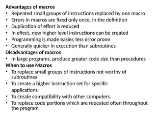 Advantages of macros
• Repeated small groups of instructions replaced by one macro
• Errors in macros are fixed only once, in the definition
• Duplication of effort is reduced
• In effect, new higher level instructions can be created
• Programming is made easier, less error prone
• Generally quicker in execution than subroutines
Disadvantages of macros
• In large programs, produce greater code size than procedures
When to use Macros
• To replace small groups of instructions not worthy of
subroutines
• To create a higher instruction set for specific
applications
• To create compatibility with other computers
• To replace code portions which are repeated often throughout
the program
 