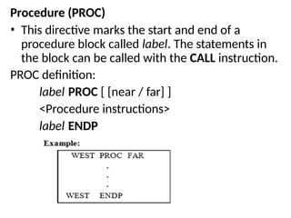 Procedure (PROC)
• This directive marks the start and end of a
procedure block called label. The statements in
the block can be called with the CALL instruction.
PROC definition:
label PROC [ [near / far] ]
<Procedure instructions>
label ENDP
 