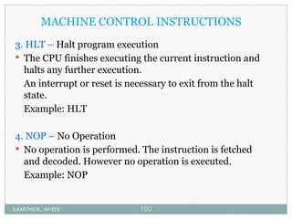 MACHINE CONTROL INSTRUCTIONS
3. HLT – Halt program execution
 The CPU finishes executing the current instruction and
halts any further execution.
An interrupt or reset is necessary to exit from the halt
state.
Example: HLT
4. NOP – No Operation
 No operation is performed. The instruction is fetched
and decoded. However no operation is executed.
Example: NOP
S.KARTHICK., AP/ECE 100
 