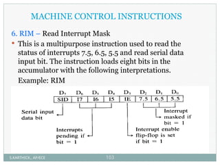 MACHINE CONTROL INSTRUCTIONS
6. RIM – Read Interrupt Mask
 This is a multipurpose instruction used to read the
status of interrupts 7.5, 6.5, 5.5 and read serial data
input bit. The instruction loads eight bits in the
accumulator with the following interpretations.
Example: RIM
S.KARTHICK., AP/ECE 103
 