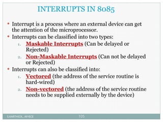 INTERRUPTS IN 8085
 Interrupt is a process where an external device can get
the attention of the microprocessor.
 Interrupts can be classified into two types:
1. Maskable Interrupts (Can be delayed or
Rejected)
2. Non-Maskable Interrupts (Can not be delayed
or Rejected)
 Interrupts can also be classified into:
1. Vectored (the address of the service routine is
hard-wired)
2. Non-vectored (the address of the service routine
needs to be supplied externally by the device)
S.KARTHICK., AP/ECE 105
 