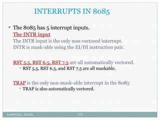 INTERRUPTS IN 8085
 The 8085 has 5 interrupt inputs.
The INTR input
The INTR input is the only non-vectored interrupt.
INTR is mask-able using the EI/DI instruction pair.
RST 5.5, RST 6.5, RST 7.5 are all automatically vectored.
 RST 5.5, RST 6.5, and RST 7.5 are all maskable.
TRAP is the only non-mask-able interrupt in the 8085
 TRAP is also automatically vectored.
S.KARTHICK., AP/ECE 106
 