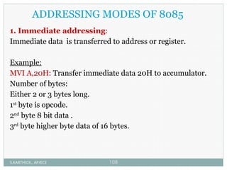 ADDRESSING MODES OF 8085
1. Immediate addressing:
Immediate data is transferred to address or register.
Example:
MVI A,20H: Transfer immediate data 20H to accumulator.
Number of bytes:
Either 2 or 3 bytes long.
1st
byte is opcode.
2nd
byte 8 bit data .
3rd
byte higher byte data of 16 bytes.
S.KARTHICK., AP/ECE 108
 
