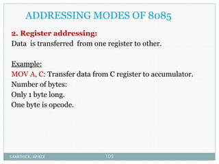 ADDRESSING MODES OF 8085
2. Register addressing:
Data is transferred from one register to other.
Example:
MOV A, C: Transfer data from C register to accumulator.
Number of bytes:
Only 1 byte long.
One byte is opcode.
S.KARTHICK., AP/ECE 109
 