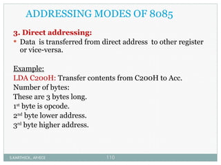 ADDRESSING MODES OF 8085
3. Direct addressing:
 Data is transferred from direct address to other register
or vice-versa.
Example:
LDA C200H: Transfer contents from C200H to Acc.
Number of bytes:
These are 3 bytes long.
1st
byte is opcode.
2nd
byte lower address.
3rd
byte higher address.
S.KARTHICK., AP/ECE 110
 