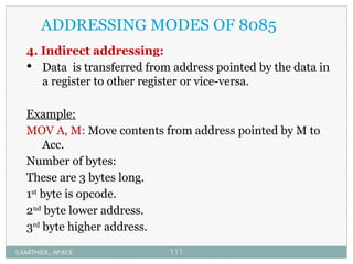 ADDRESSING MODES OF 8085
4. Indirect addressing:
 Data is transferred from address pointed by the data in
a register to other register or vice-versa.
Example:
MOV A, M: Move contents from address pointed by M to
Acc.
Number of bytes:
These are 3 bytes long.
1st
byte is opcode.
2nd
byte lower address.
3rd
byte higher address.
S.KARTHICK., AP/ECE 111
 