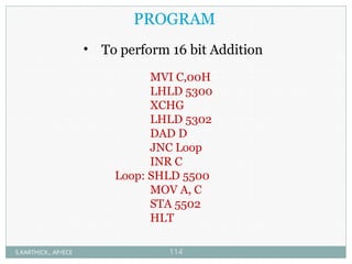 MVI C,00H
LHLD 5300
XCHG
LHLD 5302
DAD D
JNC Loop
INR C
Loop: SHLD 5500
MOV A, C
STA 5502
HLT
PROGRAM
• To perform 16 bit Addition
S.KARTHICK., AP/ECE 114
 