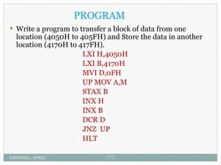 PROGRAM
 Write a program to transfer a block of data from one
location (4050H to 405FH) and Store the data in another
location (4170H to 417FH).
LXI H,4050H
LXI B,4170H
MVI D,0FH
UP MOV A,M
STAX B
INX H
INX B
DCR D
JNZ UP
HLT
S.KARTHICK., AP/ECE 115
 