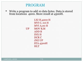 PROGRAM
 Write a program to add 10 data bytes. Data is stored
from locations 4200. Store result at 4300H.
LXI H,4200 H
MVI C, 0A H
MVI A,00 H
UP MOV B,M
ADD B
INX H
DCR C
JNZ UP
STA 4300H
HLT
S.KARTHICK., AP/ECE 116
 