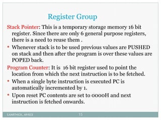 Register Group
Stack Pointer: This is a temporary storage memory 16 bit
register. Since there are only 6 general purpose registers,
there is a need to reuse them .
 Whenever stack is to be used previous values are PUSHED
on stack and then after the program is over these values are
POPED back.
Program Counter: It is 16 bit register used to point the
location from which the next instruction is to be fetched.
 When a single byte instruction is executed PC is
automatically incremented by 1.
 Upon reset PC contents are set to 0000H and next
instruction is fetched onwards.
S.KARTHICK., AP/ECE 15
 