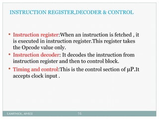 INSTRUCTION REGISTER,DECODER & CONTROL
 Instruction register:When an instruction is fetched , it
is executed in instruction register.This register takes
the Opcode value only.
 Instruction decoder: It decodes the instruction from
instruction register and then to control block.
 Timing and control:This is the control section of µP.It
accepts clock input .
S.KARTHICK., AP/ECE 16
 