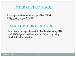 INTERRUPT CONTROL
 It accepts different interrupts like TRAP
INT5.5,6.5,7.5and INTR.
SERIAL IO CONTROL GROUP
• It is used to accept the serial 1 bit data by using SID
and SOD signals and it can be performed by using
SIM & RIM instructions.
S.KARTHICK., AP/ECE 17
 