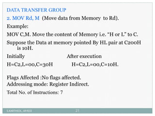 DATA TRANSFER GROUP
2. MOV Rd, M (Move data from Memory to Rd).
Example:
MOV C,M. Move the content of Memory i.e. “H or L” to C.
Suppose the Data at memory pointed By HL pair at C200H
is 10H.
Initially After execution
H=C2,L=00,C=30H H=C2,L=00,C=10H.
Flags Affected :No flags affected.
Addressing mode: Register Indirect.
Total No. of Instructions: 7
S.KARTHICK., AP/ECE 21
 