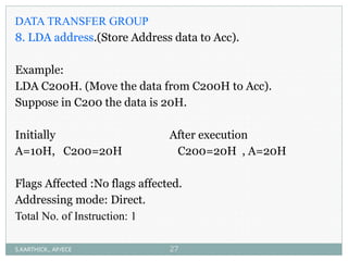 DATA TRANSFER GROUP
8. LDA address.(Store Address data to Acc).
Example:
LDA C200H. (Move the data from C200H to Acc).
Suppose in C200 the data is 20H.
Initially After execution
A=10H, C200=20H C200=20H , A=20H
Flags Affected :No flags affected.
Addressing mode: Direct.
Total No. of Instruction: 1
S.KARTHICK., AP/ECE 27
 