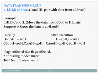 DATA TRANSFER GROUP
9. LHLD address.(Load HL pair with data from address).
Example:
LHLD C200H. (Move the data from C200 to HL pair).
Suppose at C200 the data is 20H,30H .
Initially After execution
H=10H,L=20H H=30H,L=20H.
C200H=20H,C201H=30H C200H=20H,C201H=30H
Flags Affected :No flags affected.
Addressing mode: Direct.
Total No. of Instruction: 1
S.KARTHICK., AP/ECE 28
 