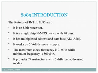 8085 INTRODUCTION
The features of INTEL 8085 are :
• It is an 8 bit processor.
• It is a single chip N-MOS device with 40 pins.
• It has multiplexed address and data bus.(AD0-AD7).
• It works on 5 Volt dc power supply.
• The maximum clock frequency is 3 MHz while
minimum frequency is 500kHz.
• It provides 74 instructions with 5 different addressing
modes.
S.KARTHICK., AP/ECE 3
 