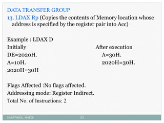 DATA TRANSFER GROUP
13. LDAX Rp (Copies the contents of Memory location whose
address is specified by the register pair into Acc)
Example : LDAX D
Initially After execution
DE=2020H. A=30H.
A=10H. 2020H=30H.
2020H=30H
Flags Affected :No flags affected.
Addressing mode: Register Indirect.
Total No. of Instructions: 2
S.KARTHICK., AP/ECE 32
 