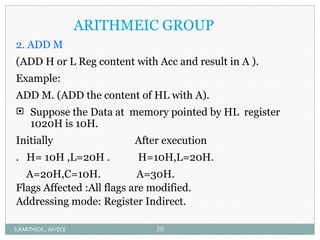 ARITHMEIC GROUP
2. ADD M
(ADD H or L Reg content with Acc and result in A ).
Example:
ADD M. (ADD the content of HL with A).
 Suppose the Data at memory pointed by HL register
1020H is 10H.
Initially After execution
. H= 10H ,L=20H . H=10H,L=20H.
A=20H,C=10H. A=30H.
Flags Affected :All flags are modified.
Addressing mode: Register Indirect.
S.KARTHICK., AP/ECE 36
 