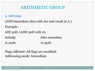 ARITHMETIC GROUP
3. ADI Data
(ADD immediate data with Acc and result in A ).
Example:
ADI 30H. (ADD 30H with A).
Initially After execution
A=20H, A=50H.
Flags Affected :All flags are modified.
Addressing mode: Immediate.
S.KARTHICK., AP/ECE 37
 