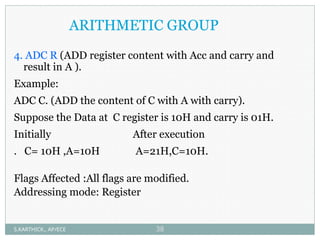 ARITHMETIC GROUP
4. ADC R (ADD register content with Acc and carry and
result in A ).
Example:
ADC C. (ADD the content of C with A with carry).
Suppose the Data at C register is 10H and carry is 01H.
Initially After execution
. C= 10H ,A=10H A=21H,C=10H.
Flags Affected :All flags are modified.
Addressing mode: Register
S.KARTHICK., AP/ECE 38
 