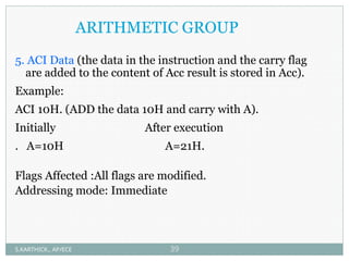 ARITHMETIC GROUP
5. ACI Data (the data in the instruction and the carry flag
are added to the content of Acc result is stored in Acc).
Example:
ACI 10H. (ADD the data 10H and carry with A).
Initially After execution
. A=10H A=21H.
Flags Affected :All flags are modified.
Addressing mode: Immediate
S.KARTHICK., AP/ECE 39
 
