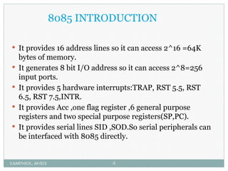 8085 INTRODUCTION
 It provides 16 address lines so it can access 2^16 =64K
bytes of memory.
 It generates 8 bit I/O address so it can access 2^8=256
input ports.
 It provides 5 hardware interrupts:TRAP, RST 5.5, RST
6.5, RST 7.5,INTR.
 It provides Acc ,one flag register ,6 general purpose
registers and two special purpose registers(SP,PC).
 It provides serial lines SID ,SOD.So serial peripherals can
be interfaced with 8085 directly.
S.KARTHICK., AP/ECE 4
 