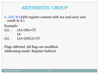 ARITHMETIC GROUP
6. ADC M (ADD register content with Acc and carry and
result in A ).
Example:
(A) (A)+(M)+CY
Or
(A) (A)+((HL))+CY
Flags Affected :All flags are modified.
Addressing mode: Register Indirect
S.KARTHICK., AP/ECE 40
 