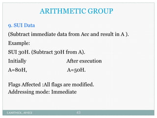 ARITHMETIC GROUP
9. SUI Data
(Subtract immediate data from Acc and result in A ).
Example:
SUI 30H. (Subtract 30H from A).
Initially After execution
A=80H, A=50H.
Flags Affected :All flags are modified.
Addressing mode: Immediate
S.KARTHICK., AP/ECE 43
 