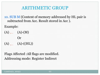 ARITHMETIC GROUP
10. SUB M (Content of memory addressed by HL pair is
subtracted from Acc. Result stored in Acc ).
Example:
(A) (A)-(M)
Or
(A) (A)-((HL))
Flags Affected :All flags are modified.
Addressing mode: Register Indirect
S.KARTHICK., AP/ECE 44
 