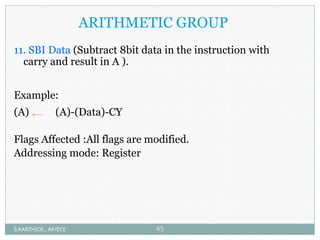 ARITHMETIC GROUP
11. SBI Data (Subtract 8bit data in the instruction with
carry and result in A ).
Example:
(A) (A)-(Data)-CY
Flags Affected :All flags are modified.
Addressing mode: Register
S.KARTHICK., AP/ECE 45
 
