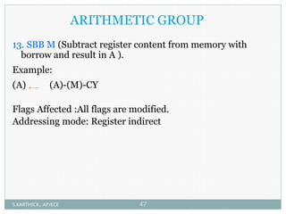 ARITHMETIC GROUP
13. SBB M (Subtract register content from memory with
borrow and result in A ).
Example:
(A) (A)-(M)-CY
Flags Affected :All flags are modified.
Addressing mode: Register indirect
S.KARTHICK., AP/ECE 47
 