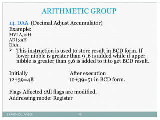ARITHMETIC GROUP
14. DAA (Decimal Adjust Accumulator)
Example:
MVI A,12H
ADI 39H
DAA .
 This instruction is used to store result in BCD form. If
lower nibble is greater than 9 ,6 is added while if upper
nibble is greater than 9,6 is added to it to get BCD result.
Initially After execution
12+39=4B 12+39=51 in BCD form.
Flags Affected :All flags are modified.
Addressing mode: Register
S.KARTHICK., AP/ECE 48
 
