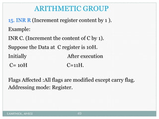 ARITHMETIC GROUP
15. INR R (Increment register content by 1 ).
Example:
INR C. (Increment the content of C by 1).
Suppose the Data at C register is 10H.
Initially After execution
C= 10H C=11H.
Flags Affected :All flags are modified except carry flag.
Addressing mode: Register.
S.KARTHICK., AP/ECE 49
 