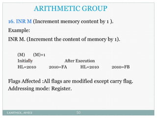 ARITHMETIC GROUP
16. INR M (Increment memory content by 1 ).
Example:
INR M. (Increment the content of memory by 1).
(M) (M)+1
Initially After Execution
HL=2010 2010=FA HL=2010 2010=FB
Flags Affected :All flags are modified except carry flag.
Addressing mode: Register.
S.KARTHICK., AP/ECE 50
 
