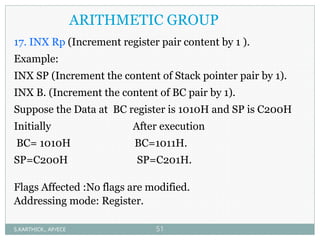ARITHMETIC GROUP
17. INX Rp (Increment register pair content by 1 ).
Example:
INX SP (Increment the content of Stack pointer pair by 1).
INX B. (Increment the content of BC pair by 1).
Suppose the Data at BC register is 1010H and SP is C200H
Initially After execution
BC= 1010H BC=1011H.
SP=C200H SP=C201H.
Flags Affected :No flags are modified.
Addressing mode: Register.
S.KARTHICK., AP/ECE 51
 