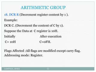 ARITHMETIC GROUP
18. DCR R (Decrement register content by 1 ).
Example:
DCR C. (Decrement the content of C by 1).
Suppose the Data at C register is 10H.
Initially After execution
C= 10H C=0FH.
Flags Affected :All flags are modified except carry flag.
Addressing mode: Register.
S.KARTHICK., AP/ECE 52
 