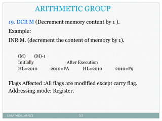 ARITHMETIC GROUP
19. DCR M (Decrement memory content by 1 ).
Example:
INR M. (decrement the content of memory by 1).
(M) (M)-1
Initially After Execution
HL=2010 2010=FA HL=2010 2010=F9
Flags Affected :All flags are modified except carry flag.
Addressing mode: Register.
S.KARTHICK., AP/ECE 53
 