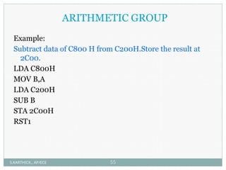 ARITHMETIC GROUP
Example:
Subtract data of C800 H from C200H.Store the result at
2C00.
LDA C800H
MOV B,A
LDA C200H
SUB B
STA 2C00H
RST1
S.KARTHICK., AP/ECE 55
 