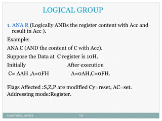 LOGICAL GROUP
1. ANA R (Logically ANDs the register content with Acc and
result in Acc ).
Example:
ANA C (AND the content of C with Acc).
Suppose the Data at C register is 10H.
Initially After execution
C= AAH ,A=0FH A=0AH,C=0FH.
Flags Affected :S,Z,P are modified Cy=reset, AC=set.
Addressing mode:Register.
S.KARTHICK., AP/ECE 58
 