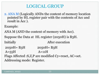 LOGICAL GROUP
2. ANA M (Logically ANDs the content of memory location
pointed by HL register pair with the contents of Acc and
result in Acc ).
Example:
ANA M (AND the content of memory with Acc).
Suppose the Data at HL register (2050H) is B3H.
Initially After execution
2050H= B3H 2050H= B3H
A=55H A=11H
Flags Affected :S,Z,P are modified Cy=reset, AC=set.
Addressing mode: Register.
S.KARTHICK., AP/ECE 59
 