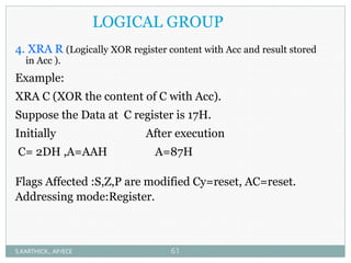 LOGICAL GROUP
4. XRA R (Logically XOR register content with Acc and result stored
in Acc ).
Example:
XRA C (XOR the content of C with Acc).
Suppose the Data at C register is 17H.
Initially After execution
C= 2DH ,A=AAH A=87H
Flags Affected :S,Z,P are modified Cy=reset, AC=reset.
Addressing mode:Register.
S.KARTHICK., AP/ECE 61
 