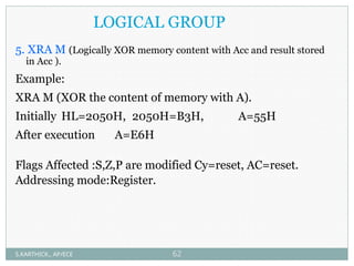 LOGICAL GROUP
5. XRA M (Logically XOR memory content with Acc and result stored
in Acc ).
Example:
XRA M (XOR the content of memory with A).
Initially HL=2050H, 2050H=B3H, A=55H
After execution A=E6H
Flags Affected :S,Z,P are modified Cy=reset, AC=reset.
Addressing mode:Register.
S.KARTHICK., AP/ECE 62
 