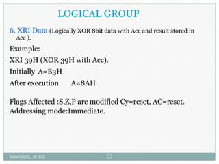 LOGICAL GROUP
6. XRI Data (Logically XOR 8bit data with Acc and result stored in
Acc ).
Example:
XRI 39H (XOR 39H with Acc).
Initially A=B3H
After execution A=8AH
Flags Affected :S,Z,P are modified Cy=reset, AC=reset.
Addressing mode:Immediate.
S.KARTHICK., AP/ECE 63
 