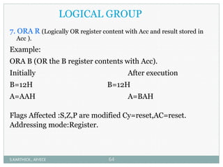 LOGICAL GROUP
7. ORA R (Logically OR register content with Acc and result stored in
Acc ).
Example:
ORA B (OR the B register contents with Acc).
Initially After execution
B=12H B=12H
A=AAH A=BAH
Flags Affected :S,Z,P are modified Cy=reset,AC=reset.
Addressing mode:Register.
S.KARTHICK., AP/ECE 64
 
